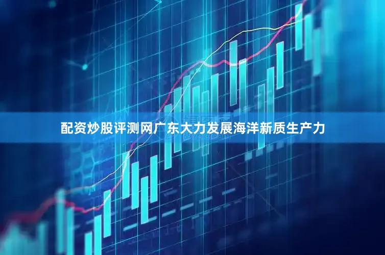 配资炒股评测网广东大力发展海洋新质生产力