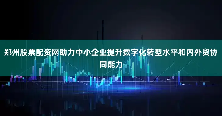 郑州股票配资网助力中小企业提升数字化转型水平和内外贸协同能力
