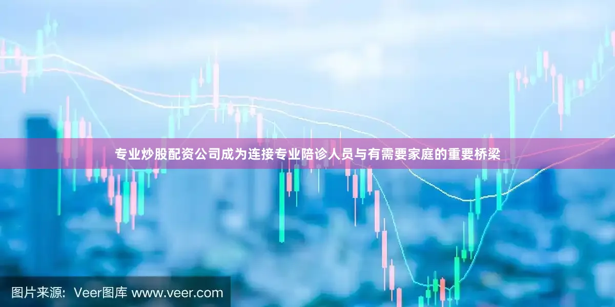 专业炒股配资公司成为连接专业陪诊人员与有需要家庭的重要桥梁