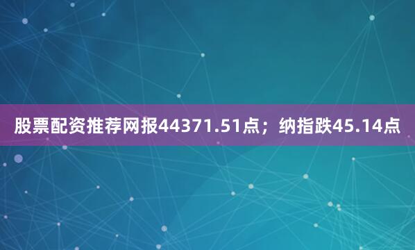 股票配资推荐网报44371.51点；纳指跌45.14点
