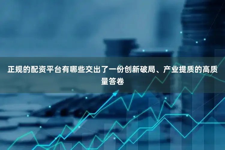 正规的配资平台有哪些交出了一份创新破局、产业提质的高质量答卷