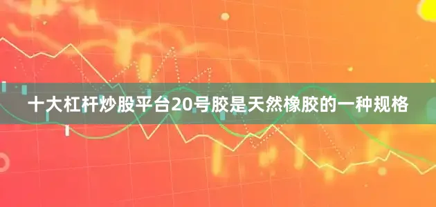 十大杠杆炒股平台20号胶是天然橡胶的一种规格