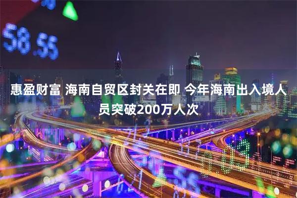 惠盈财富 海南自贸区封关在即 今年海南出入境人员突破200万人次