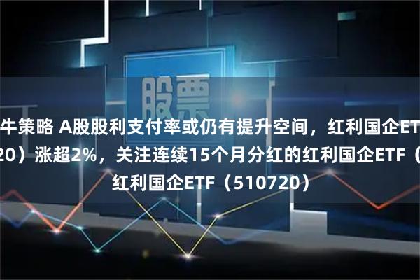 牛策略 A股股利支付率或仍有提升空间，红利国企ETF（510720）涨超2%，关注连续15个月分红的红利国企ETF（510720）
