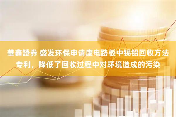 華鑫證券 盛发环保申请废电路板中锡铅回收方法专利，降低了回收过程中对环境造成的污染