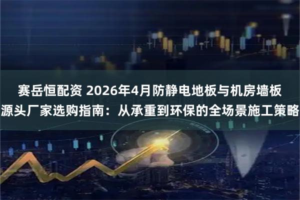 赛岳恒配资 2026年4月防静电地板与机房墙板源头厂家选购指南：从承重到环保的全场景施工策略