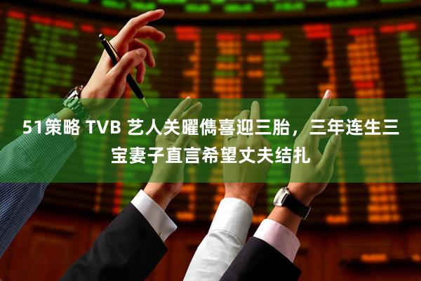 51策略 TVB 艺人关曜儁喜迎三胎，三年连生三宝妻子直言希望丈夫结扎