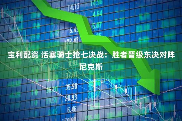 宝利配资 活塞骑士抢七决战：胜者晋级东决对阵尼克斯