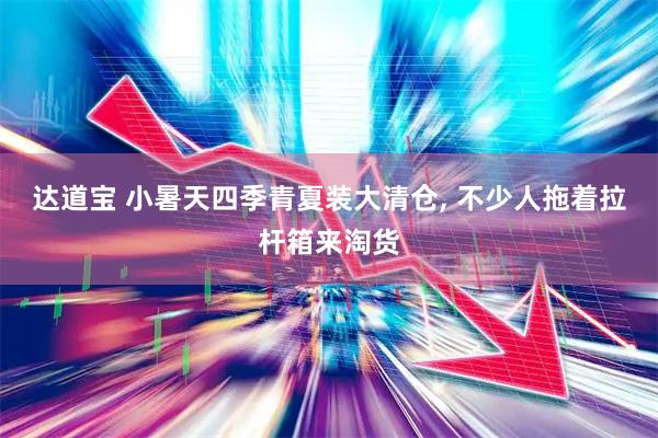 达道宝 小暑天四季青夏装大清仓, 不少人拖着拉杆箱来淘货