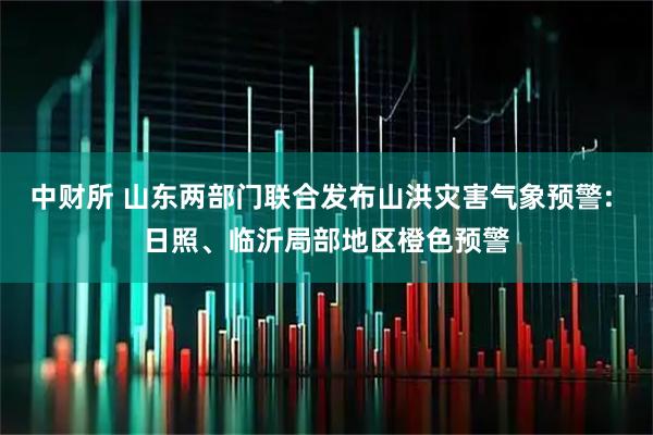 中财所 山东两部门联合发布山洪灾害气象预警: 日照、临沂局部地区橙色预警