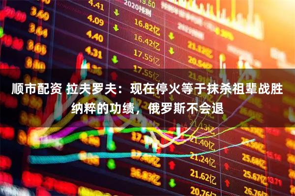 顺市配资 拉夫罗夫：现在停火等于抹杀祖辈战胜纳粹的功绩，俄罗斯不会退